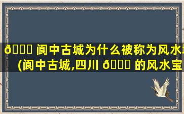 🐋 阆中古城为什么被称为风水城(阆中古城,四川 🐎 的风水宝地,你一定不能错过的古镇)